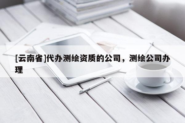 [云南省]代辦測繪資質的公司，測繪公司辦理