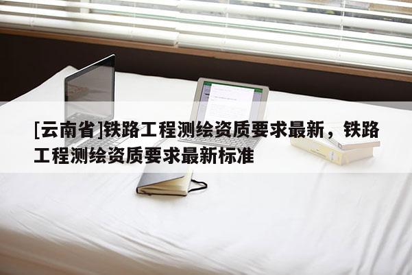 [云南省]鐵路工程測(cè)繪資質(zhì)要求最新，鐵路工程測(cè)繪資質(zhì)要求最新標(biāo)準(zhǔn)