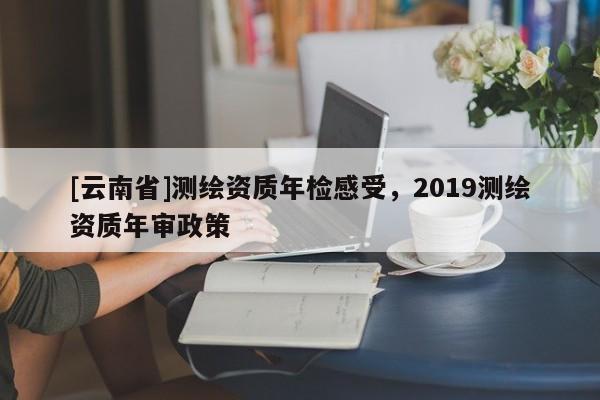 [云南省]測繪資質(zhì)年檢感受，2019測繪資質(zhì)年審政策