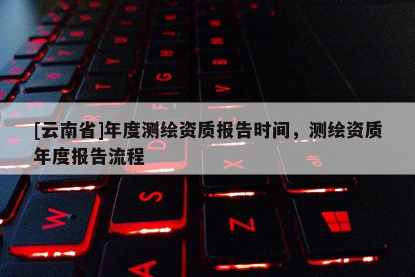 [云南省]年度測繪資質報告時間，測繪資質年度報告流程