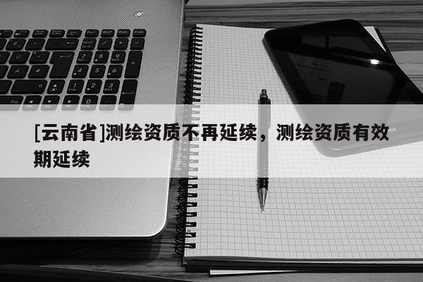 [云南省]測繪資質不再延續，測繪資質有效期延續