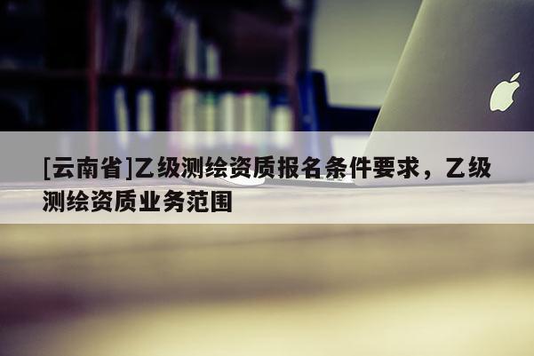[云南省]乙級測繪資質報名條件要求，乙級測繪資質業務范圍