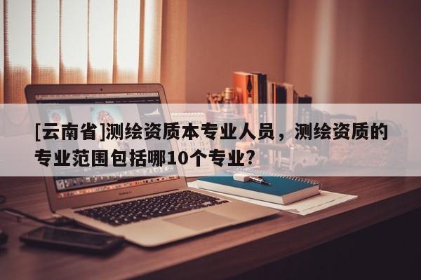 [云南省]測繪資質本專業人員，測繪資質的專業范圍包括哪10個專業?