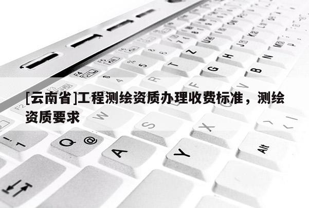 [云南省]工程測繪資質辦理收費標準，測繪資質要求