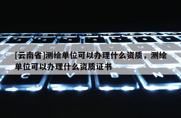 [云南省]測繪單位可以辦理什么資質，測繪單位可以辦理什么資質證書
