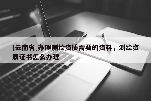 [云南省]辦理測繪資質需要的資料，測繪資質證書怎么辦理