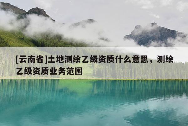 [云南省]土地測繪乙級資質什么意思，測繪乙級資質業務范圍