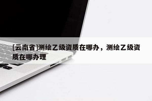 [云南省]測繪乙級資質在哪辦，測繪乙級資質在哪辦理