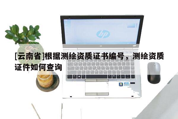 [云南省]根據測繪資質證書編號，測繪資質證件如何查詢