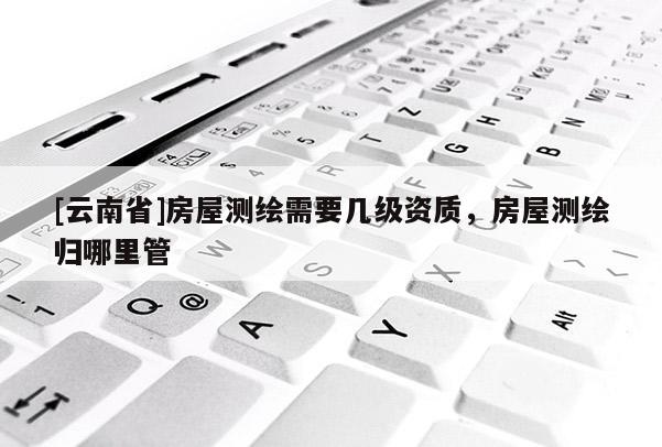 [云南省]房屋測(cè)繪需要幾級(jí)資質(zhì)，房屋測(cè)繪歸哪里管