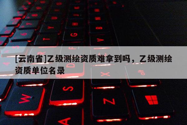 [云南省]乙級(jí)測(cè)繪資質(zhì)難拿到嗎，乙級(jí)測(cè)繪資質(zhì)單位名錄