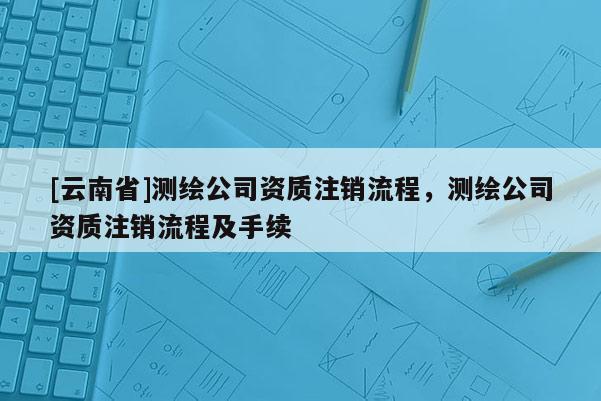 [云南省]測(cè)繪公司資質(zhì)注銷流程，測(cè)繪公司資質(zhì)注銷流程及手續(xù)
