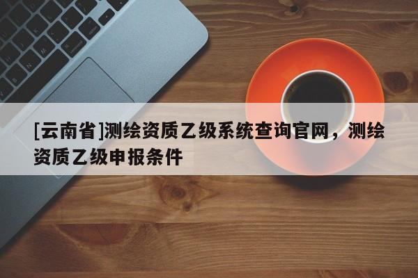 [云南省]測繪資質乙級系統查詢官網，測繪資質乙級申報條件