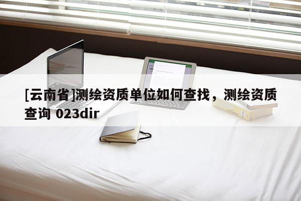 [云南省]測(cè)繪資質(zhì)單位如何查找，測(cè)繪資質(zhì)查詢 023dir