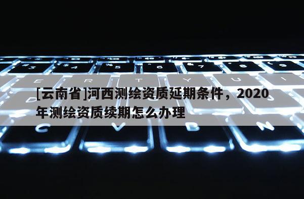 [云南省]河西測繪資質(zhì)延期條件，2020年測繪資質(zhì)續(xù)期怎么辦理