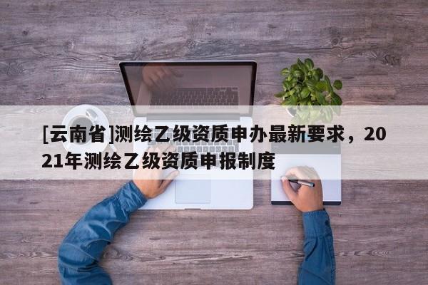 [云南省]測繪乙級資質申辦最新要求，2021年測繪乙級資質申報制度