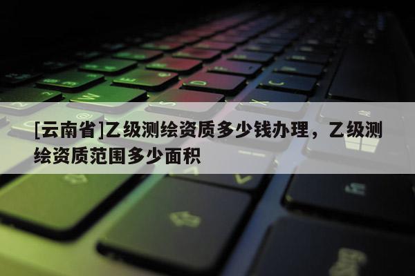 [云南省]乙級測繪資質多少錢辦理，乙級測繪資質范圍多少面積