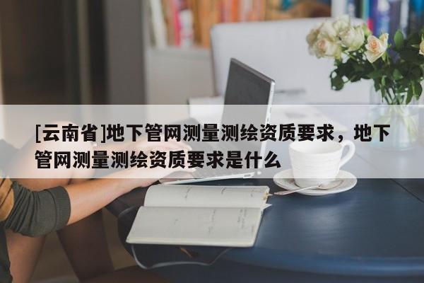 [云南省]地下管網測量測繪資質要求，地下管網測量測繪資質要求是什么