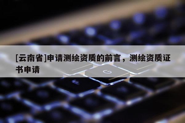 [云南省]申請測繪資質的前言，測繪資質證書申請