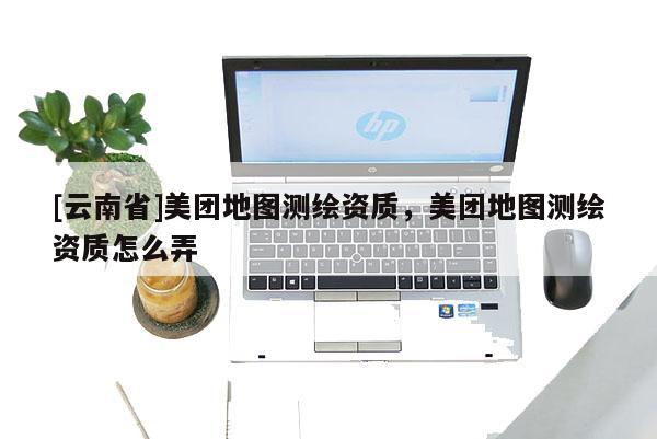 [云南省]美團地圖測繪資質，美團地圖測繪資質怎么弄