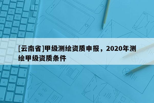 [云南省]甲級測繪資質申報，2020年測繪甲級資質條件