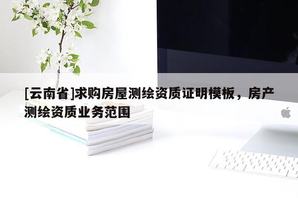 [云南省]求購房屋測繪資質證明模板，房產測繪資質業務范圍