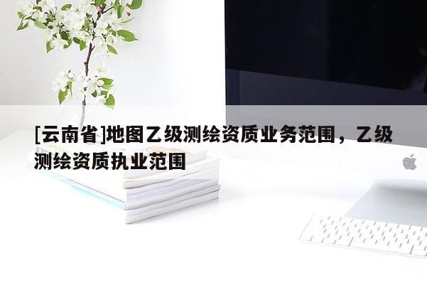 [云南省]地圖乙級測繪資質業務范圍，乙級測繪資質執業范圍
