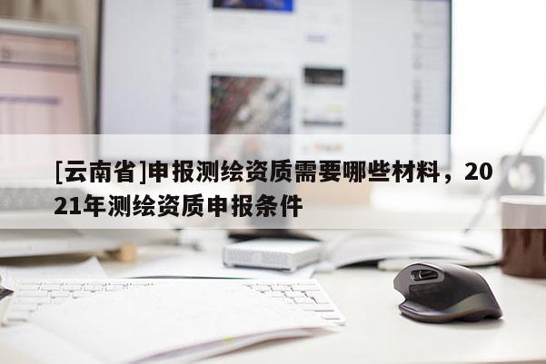 [云南省]申報測繪資質需要哪些材料，2021年測繪資質申報條件