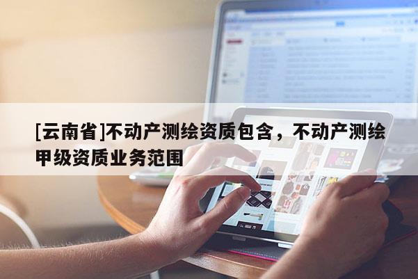 [云南省]不動產測繪資質包含，不動產測繪甲級資質業務范圍