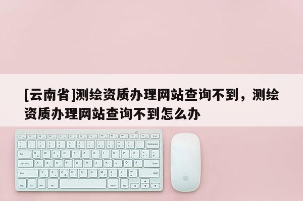 [云南省]測繪資質辦理網站查詢不到，測繪資質辦理網站查詢不到怎么辦