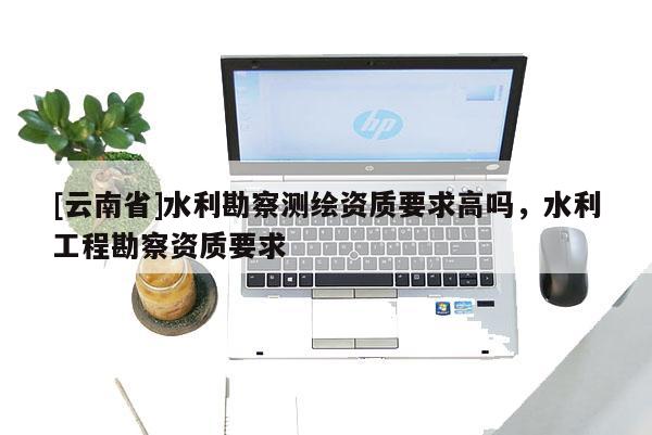 [云南省]水利勘察測繪資質要求高嗎，水利工程勘察資質要求