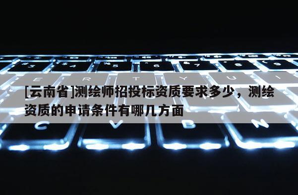 [云南省]測繪師招投標資質要求多少，測繪資質的申請條件有哪幾方面