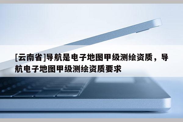 [云南省]導航是電子地圖甲級測繪資質，導航電子地圖甲級測繪資質要求