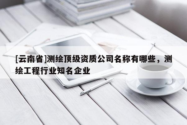 [云南省]測繪頂級資質公司名稱有哪些，測繪工程行業知名企業