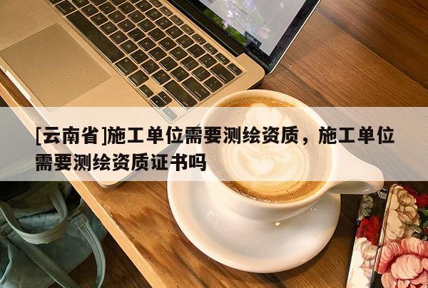 [云南省]施工單位需要測繪資質，施工單位需要測繪資質證書嗎