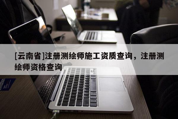 [云南省]注冊測繪師施工資質查詢，注冊測繪師資格查詢