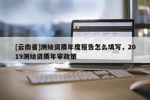 [云南省]測(cè)繪資質(zhì)年度報(bào)告怎么填寫，2019測(cè)繪資質(zhì)年審政策