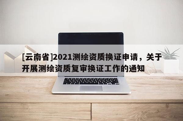 [云南省]2021測繪資質換證申請，關于開展測繪資質復審換證工作的通知