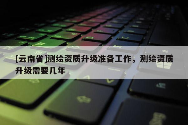 [云南省]測繪資質升級準備工作，測繪資質升級需要幾年
