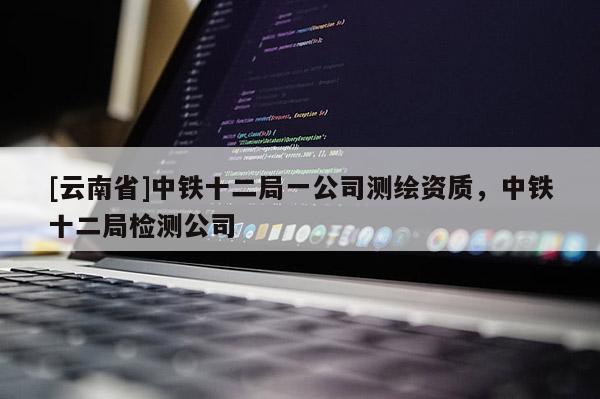 [云南省]中鐵十二局一公司測繪資質(zhì)，中鐵十二局檢測公司