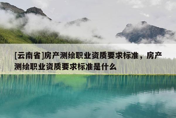 [云南省]房產測繪職業資質要求標準，房產測繪職業資質要求標準是什么
