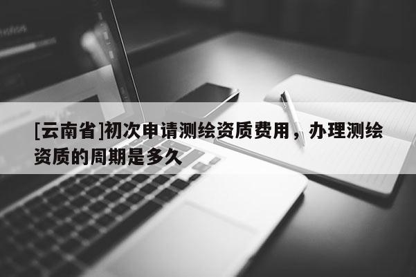 [云南省]初次申請測繪資質費用，辦理測繪資質的周期是多久