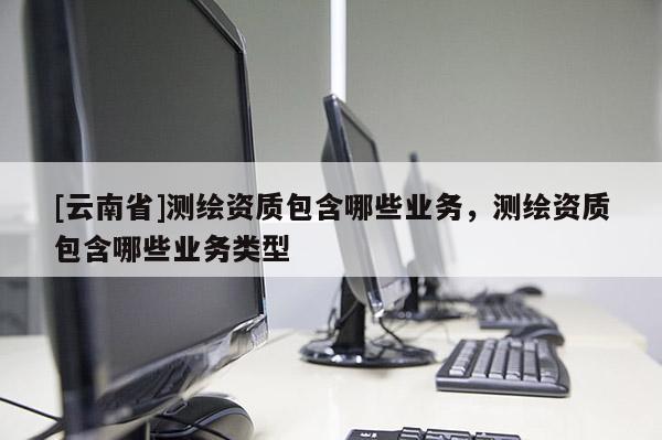[云南省]測繪資質(zhì)包含哪些業(yè)務(wù)，測繪資質(zhì)包含哪些業(yè)務(wù)類型