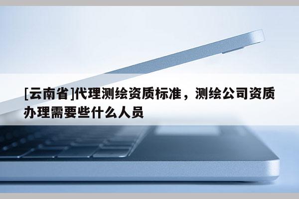 [云南省]代理測繪資質標準，測繪公司資質辦理需要些什么人員