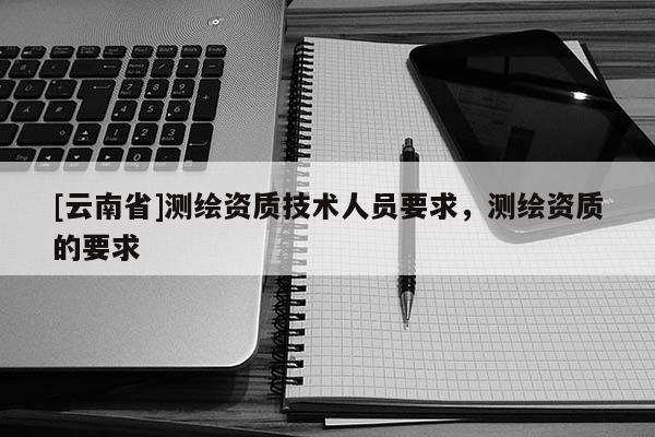 [云南省]測(cè)繪資質(zhì)技術(shù)人員要求，測(cè)繪資質(zhì)的要求