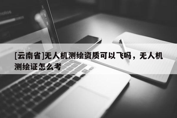 [云南省]無人機測繪資質可以飛嗎，無人機測繪證怎么考