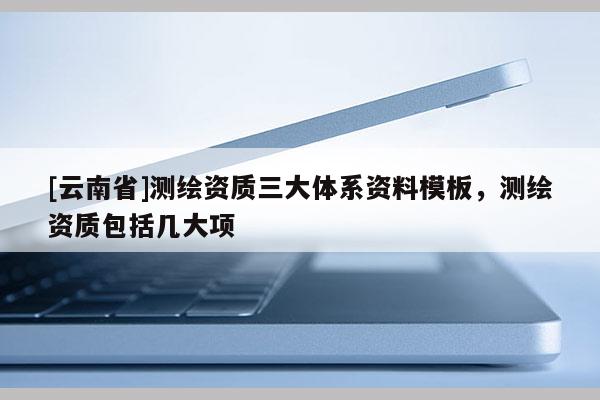 [云南省]測繪資質三大體系資料模板，測繪資質包括幾大項