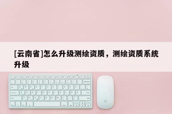 [云南省]怎么升級測繪資質，測繪資質系統升級