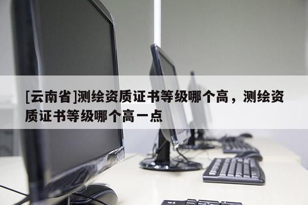 [云南省]測繪資質證書等級哪個高，測繪資質證書等級哪個高一點