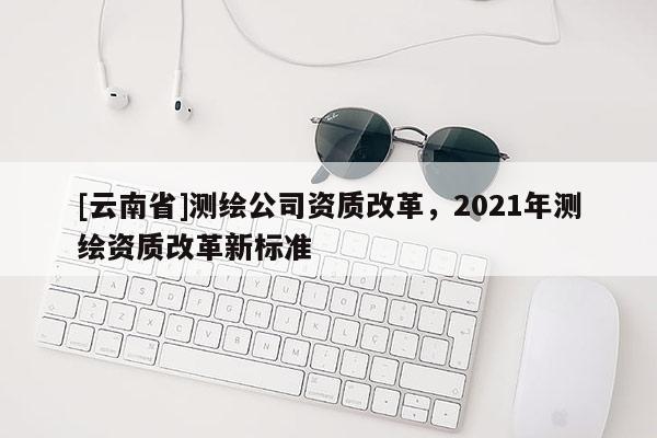[云南省]測繪公司資質改革，2021年測繪資質改革新標準